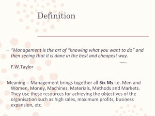 Definition
– “Management is the art of “knowing what you want to do” and
then seeing that it is done in the best and cheapest way.
……
F.W.Taylor
Meaning :- Management brings together all Six Ms i.e. Men and
Women, Money, Machines, Materials, Methods and Markets.
They use these resources for achieving the objectives of the
organisation such as high sales, maximum profits, business
expansion, etc.
 