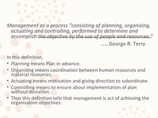 Management as a process “consisting of planning, organizing,
actuating and controlling, performed to determine and
accomplish the objective by the use of people and resources.”
……George R. Terry
In this definition,
• Planning means Plan in advance.
• Organizing means coordination between human resources and
material resources.
• Actuating means motivation and giving direction to subordinate.
• Controlling means to ensure about implementation of plan
without deviation.
• Thus this definition tells that management is act of achieving the
organization objectives.
 