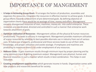 IMPORTANCE OF MANGEMENT
– It helps in Achieving Group Goals - It arranges the factors of production, assembles and
organizes the resources, integrates the resources in effective manner to achieve goals. It directs
group efforts towards achievement of pre-determined goals. By defining objective of
organization clearly there would be no wastage of time, money and effort. Management
converts disorganized resources of men, machines, money etc. into useful enterprise. These
resources are coordinated, directed and controlled in such a manner that enterprise work
towards attainment of goals.
– Optimum Utilization of Resources - Management utilizes all the physical & human resources
productively. This leads to efficacy in management. Management provides maximum utilization
of scarce resources by selecting its best possible alternate use in industry from out of various
uses. It makes use of experts, professional and these services leads to use of their skills,
knowledge, and proper utilization and avoids wastage. If employees and machines are
producing its maximum there is no under employment of any resources.
– Reduces Costs - It gets maximum results through minimum input by proper planning and by
using minimum input & getting maximum output. Management uses physical, human and
financial resources in such a manner which results in best combination. This helps in cost
reduction.
– Creating employment opportunities which generate income in hands. Organization comes with
new products and researches beneficial for society.
 