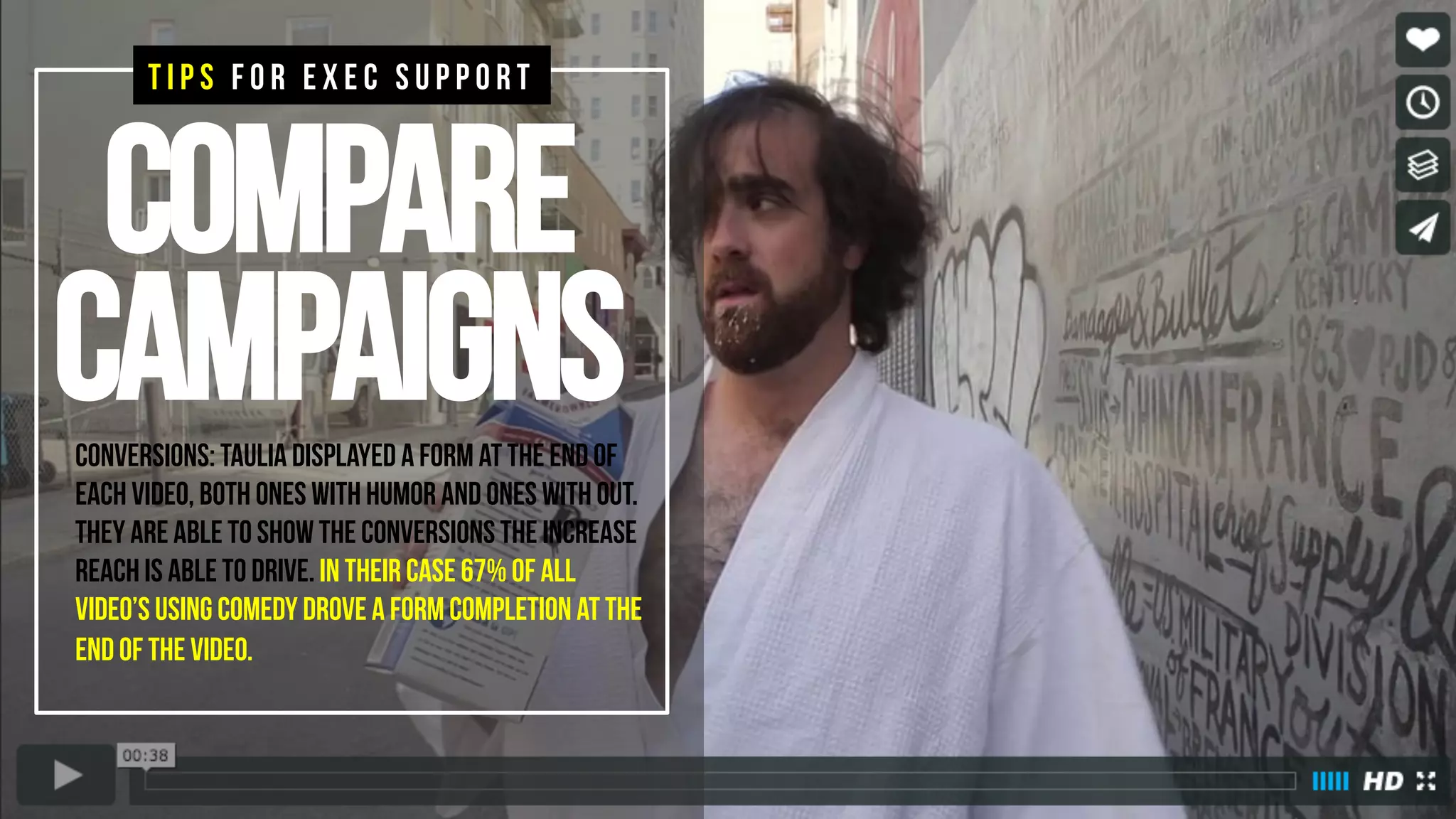 Compare
campaignsConversions: Taulia displayed a form at the end of
each video, both ones with humor and ones with out.
They are able to show the conversions the increase
reach is able to drive. In their case 67% of all
video’s using comedy drove a form completion at the
end of the video.
T I P S F O R E X E C S U P P O R T
 