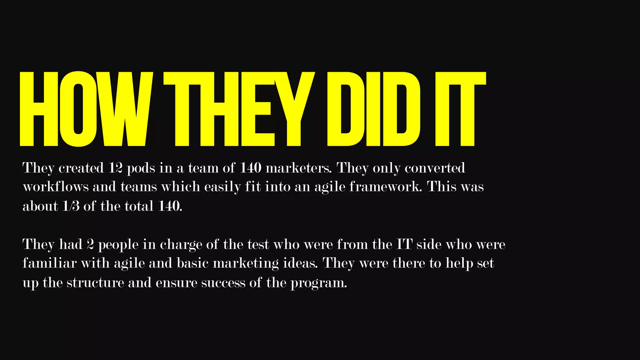 HowtheydiditThey created 12 pods in a team of 140 marketers. They only converted
workflows and teams which easily fit into an agile framework. This was
about 1/3 of the total 140.
They had 2 people in charge of the test who were from the IT side who were
familiar with agile and basic marketing ideas. They were there to help set
up the structure and ensure success of the program. 	
 