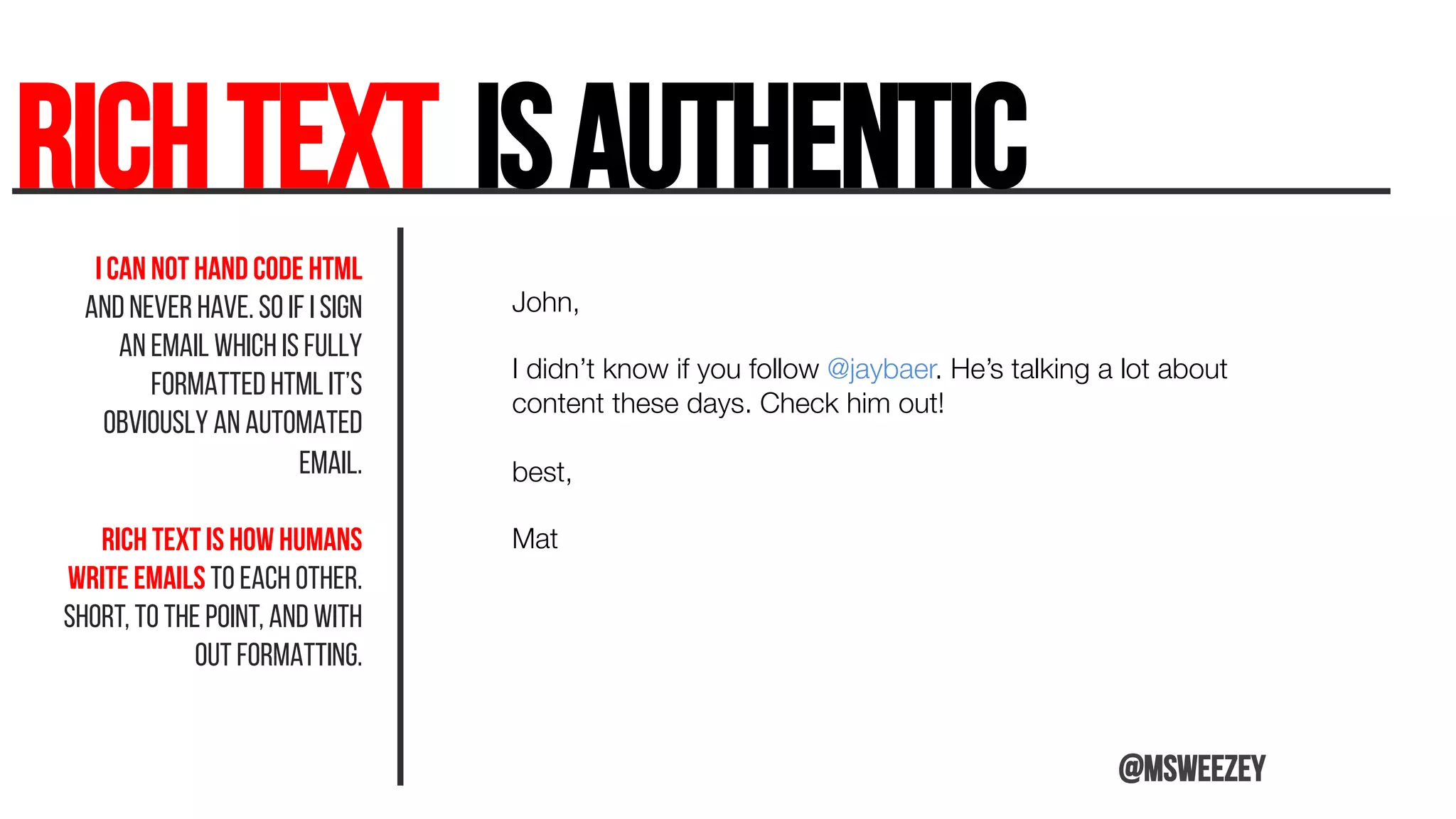 RICHTEXT isauthentic	
I can not hand code HTML
and never have. So if I sign
an email which is fully
formatted HTML it’s
obviously an automated
email.
RICH TEXT is how humans
write emails to each other.
Short, to the point, and with
out formatting.
John, 

I didn’t know if you follow @jaybaer. He’s talking a lot about
content these days. Check him out!

best, 

Mat



@msweezey
 