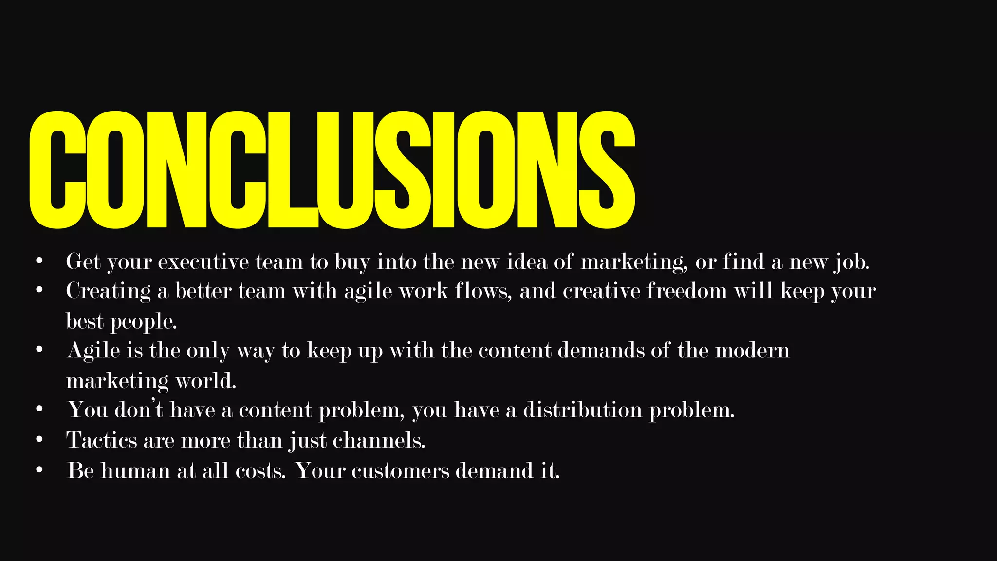 conclusions•  Get your executive team to buy into the new idea of marketing, or find a new job.
•  Creating a better team with agile work flows, and creative freedom will keep your
best people.
•  Agile is the only way to keep up with the content demands of the modern
marketing world.
•  You don’t have a content problem, you have a distribution problem.
•  Tactics are more than just channels.
•  Be human at all costs. Your customers demand it. 	
 