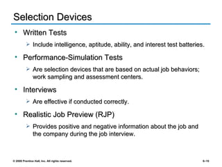 Selection Devices Written Tests Include intelligence, aptitude, ability, and interest test batteries. Performance-Simulation Tests Are selection devices that are based on actual job behaviors; work sampling and assessment centers. Interviews Are effective if conducted correctly. Realistic Job Preview (RJP) Provides positive and negative information about the job and the company during the job interview. 