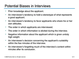 Potential Biases in Interviews Prior knowledge about the applicant. An interviewer’s tendency to hold a stereotype of what represents a good applicant. An interviewer’s tendency to favor applicants who share his or her own attitudes. The order in which applicants are interviewed. The order in which information is elicited during the interview. Negative information about the applicant which is given unduly high weight. An interviewer’s decision concerning the applicant’s suitability within the few minutes of the interview. An interviewer’s forgetting much of the interview’s content within minutes after its conclusion. 