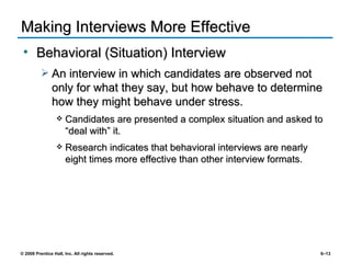 Making Interviews More Effective Behavioral (Situation) Interview An interview in which candidates are observed not only for what they say, but how behave to determine how they might behave under stress. Candidates are presented a complex situation and asked to “deal with” it. Research indicates that behavioral interviews are nearly eight times more effective than other interview formats. 