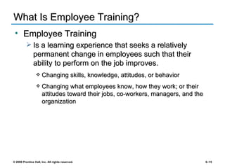 What Is Employee Training? Employee Training Is a learning experience that seeks a relatively permanent change in employees such that their ability to perform on the job improves. Changing skills, knowledge, attitudes, or behavior Changing what employees know, how they work; or their attitudes toward their jobs, co-workers, managers, and the organization 