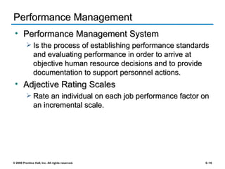 Performance Management Performance Management System Is the process of establishing performance standards and evaluating performance in order to arrive at objective human resource decisions and to provide documentation to support personnel actions. Adjective Rating Scales Rate an individual on each job performance factor on an incremental scale. 