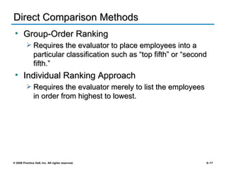Direct Comparison Methods Group-Order Ranking Requires the evaluator to place employees into a particular classification such as “top fifth” or “second fifth.” Individual Ranking Approach  Requires the evaluator merely to list the employees in order from highest to lowest. 
