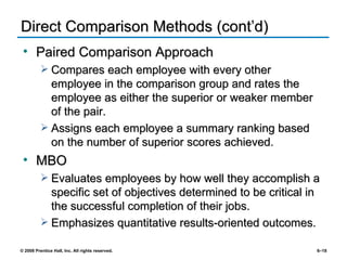 Direct Comparison Methods (cont’d) Paired Comparison Approach Compares each employee with every other employee in the comparison group and rates the employee as either the superior or weaker member of the pair. Assigns each employee a summary ranking based on the number of superior scores achieved. MBO Evaluates employees by how well they accomplish a specific set of objectives determined to be critical in the successful completion of their jobs. Emphasizes quantitative results-oriented outcomes. 