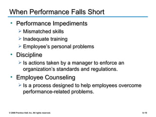When Performance Falls Short Performance Impediments Mismatched skills Inadequate training Employee’s personal problems Discipline Is actions taken by a manager to enforce an organization’s standards and regulations. Employee Counseling Is a process designed to help employees overcome performance-related problems. 