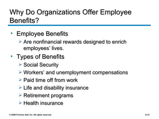 Why Do Organizations Offer Employee Benefits? Employee Benefits Are nonfinancial rewards designed to enrich employees’ lives. Types of Benefits Social Security Workers’ and unemployment compensations Paid time off from work Life and disability insurance Retirement programs Health insurance 