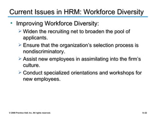 Current Issues in HRM: Workforce Diversity  Improving Workforce Diversity: Widen the recruiting net to broaden the pool of applicants. Ensure that the organization’s selection process is nondiscriminatory. Assist new employees in assimilating into the firm’s culture. Conduct specialized orientations and workshops for new employees. 