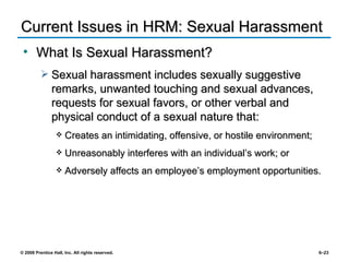 Current Issues in HRM: Sexual Harassment What Is Sexual Harassment? Sexual harassment includes sexually suggestive remarks, unwanted touching and sexual advances, requests for sexual favors, or other verbal and physical conduct of a sexual nature that: Creates an intimidating, offensive, or hostile environment; Unreasonably interferes with an individual’s work; or Adversely affects an employee’s employment opportunities. 