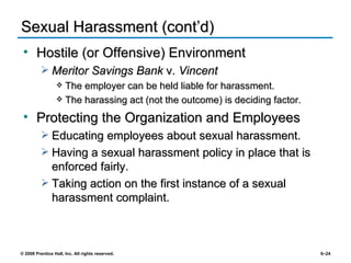 Sexual Harassment (cont’d) Hostile (or Offensive) Environment Meritor Savings Bank  v.  Vincent The employer can be held liable for harassment. The harassing act (not the outcome) is deciding factor. Protecting the Organization and Employees Educating employees about sexual harassment. Having a sexual harassment policy in place that is enforced fairly. Taking action on the first instance of a sexual harassment complaint. 