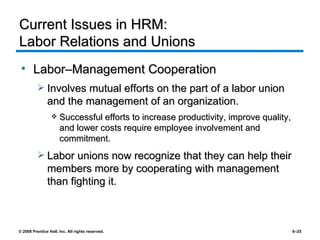 Current Issues in HRM:  Labor Relations and Unions Labor–Management Cooperation Involves mutual efforts on the part of a labor union and the management of an organization. Successful efforts to increase productivity, improve quality, and lower costs require employee involvement and commitment. Labor unions now recognize that they can help their members more by cooperating with management than fighting it. 