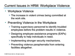 Current Issues in HRM: Workplace Violence Workplace Violence The increase in violent crimes being committed at the work site. Preventing Violence in the Workplace Training supervisory personnel to identify troubled employees before the problem results in violence. Designing employee assistance programs (EAPs) specifically to help individuals in need. Implementing stronger security mechanisms. Preventing violence paraphernalia from entering facilities altogether. 