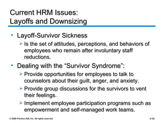 Current HRM Issues:  Layoffs and Downsizing Layoff-Survivor Sickness Is the set of attitudes, perceptions, and behaviors of employees who remain after involuntary staff reductions. Dealing with the “Survivor Syndrome”: Provide opportunities for employees to talk to counselors about their guilt, anger, and anxiety. Provide group discussions for the survivors to vent their feelings. Implement employee participation programs such as empowerment and self-managed work teams. 