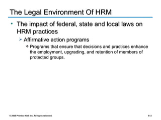 The Legal Environment Of HRM The impact of federal, state and local laws on HRM practices Affirmative action programs Programs that ensure that decisions and practices enhance the employment, upgrading, and retention of members of protected groups. 
