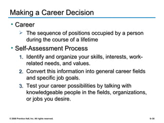 Making a Career Decision Career The sequence of positions occupied by a person during the course of a lifetime Self-Assessment Process Identify and organize your skills, interests, work-related needs, and values. Convert this information into general career fields and specific job goals. Test your career possibilities by talking with knowledgeable people in the fields, organizations, or jobs you desire. 