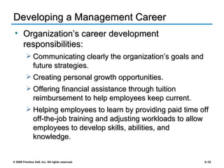 Developing a Management Career Organization’s career development responsibilities: Communicating clearly the organization’s goals and future strategies. Creating personal growth opportunities.  Offering financial assistance through tuition reimbursement to help employees keep current. Helping employees to learn by providing paid time off off-the-job training and adjusting workloads to allow employees to develop skills, abilities, and knowledge. 