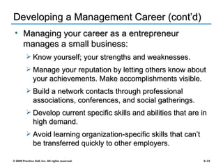 Developing a Management Career (cont’d) Managing your career as a entrepreneur manages a small business: Know yourself; your strengths and weaknesses. Manage your reputation by letting others know about your achievements. Make accomplishments visible. Build a network contacts through professional associations, conferences, and social gatherings. Develop current specific skills and abilities that are in high demand. Avoid learning organization-specific skills that can’t be transferred quickly to other employers. 