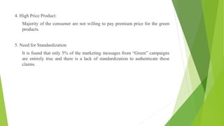 4. High Price Product:
Majority of the consumer are not willing to pay premium price for the green
products.
5. Need for Standardization
It is found that only 5% of the marketing messages from “Green” campaigns
are entirely true and there is a lack of standardization to authenticate these
claims.
 