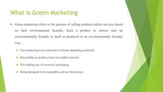 What Is Green Marketing
 Green marketing refers to the process of selling products and/or services based
on their environmental benefits. Such a product or service may be
environmentally friendly in itself or produced in an environmentally friendly
way….
 Not containing toxic materials or Ozone depilating materials.
 Recyclable or produce from recyclable material.
 Not making use of excessive packaging.
 Being designed to be repairable and not throwaway.
 