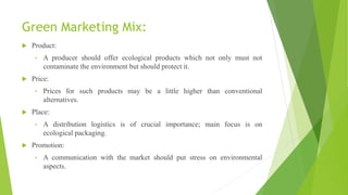 Green Marketing Mix:
 Product:
• A producer should offer ecological products which not only must not
contaminate the environment but should protect it.
 Price:
• Prices for such products may be a little higher than conventional
alternatives.
 Place:
• A distribution logistics is of crucial importance; main focus is on
ecological packaging.
 Promotion:
• A communication with the market should put stress on environmental
aspects.
 