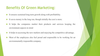 Benefits Of Green Marketing:
 It ensures sustained long term growth along with profitability.
 It saves money in the long run, though initially the cost is more.
 It helps the companies market their products and services keeping the
environment aspects in mind
 It helps in accessing the new markets and enjoying the competitive advantage.
 Most of the employees also feel proud and responsible to be working for an
environmentally responsible company.
 