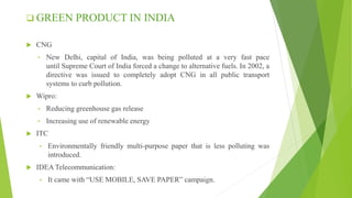  GREEN PRODUCT IN INDIA
 CNG
• New Delhi, capital of India, was being polluted at a very fast pace
until Supreme Court of India forced a change to alternative fuels. In 2002, a
directive was issued to completely adopt CNG in all public transport
systems to curb pollution.
 Wipro:
• Reducing greenhouse gas release
• Increasing use of renewable energy
 ITC
• Environmentally friendly multi-purpose paper that is less polluting was
introduced.
 IDEA Telecommunication:
• It came with “USE MOBILE, SAVE PAPER” campaign.
 