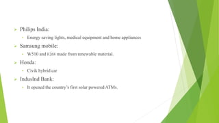  Philips India:
• Energy saving lights, medical equipment and home appliances
 Samsung mobile:
• W510 and F268 made from renewable material.
 Honda:
• Civik hybrid car
 IndusInd Bank:
• It opened the country’s first solar powered ATMs.
 