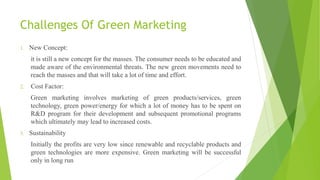 Challenges Of Green Marketing
1. New Concept:
it is still a new concept for the masses. The consumer needs to be educated and
made aware of the environmental threats. The new green movements need to
reach the masses and that will take a lot of time and effort.
2. Cost Factor:
Green marketing involves marketing of green products/services, green
technology, green power/energy for which a lot of money has to be spent on
R&D program for their development and subsequent promotional programs
which ultimately may lead to increased costs.
3. Sustainability
Initially the profits are very low since renewable and recyclable products and
green technologies are more expensive. Green marketing will be successful
only in long run
 