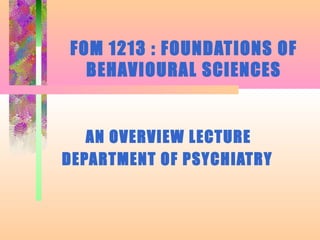 FOM 1213 : FOUNDATIONS OF
BEHAVIOURAL SCIENCES
AN OVERVIEW LECTURE
DEPARTMENT OF PSYCHIATRY
 