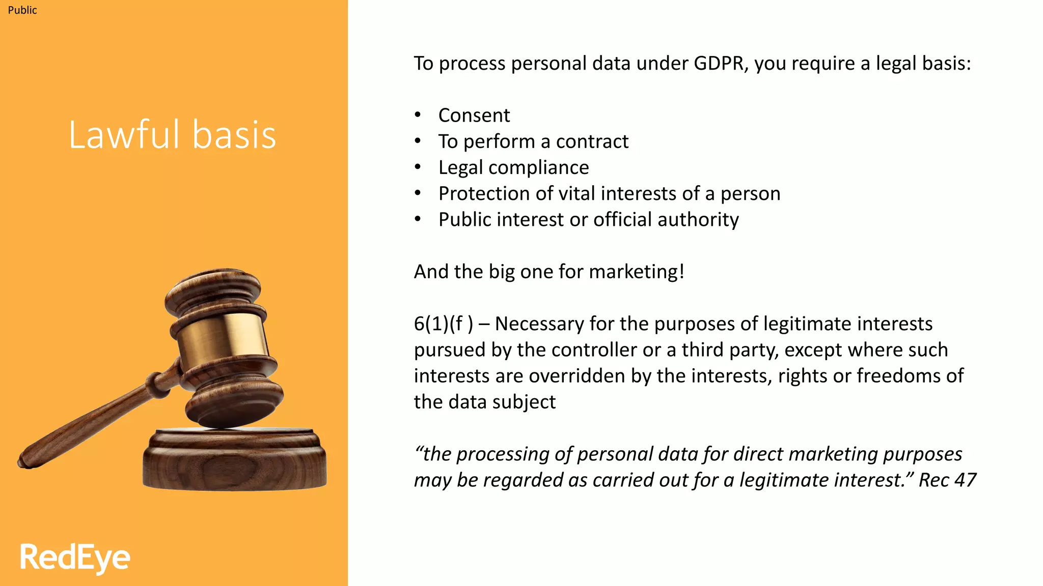 INSERT INFORMATION CLASSIFICATION HERE
Lawful basis
To process personal data under GDPR, you require a legal basis:
• Consent
• To perform a contract
• Legal compliance
• Protection of vital interests of a person
• Public interest or official authority
And the big one for marketing!
6(1)(f ) – Necessary for the purposes of legitimate interests
pursued by the controller or a third party, except where such
interests are overridden by the interests, rights or freedoms of
the data subject
“the processing of personal data for direct marketing purposes
may be regarded as carried out for a legitimate interest.” Rec 47
Public
 