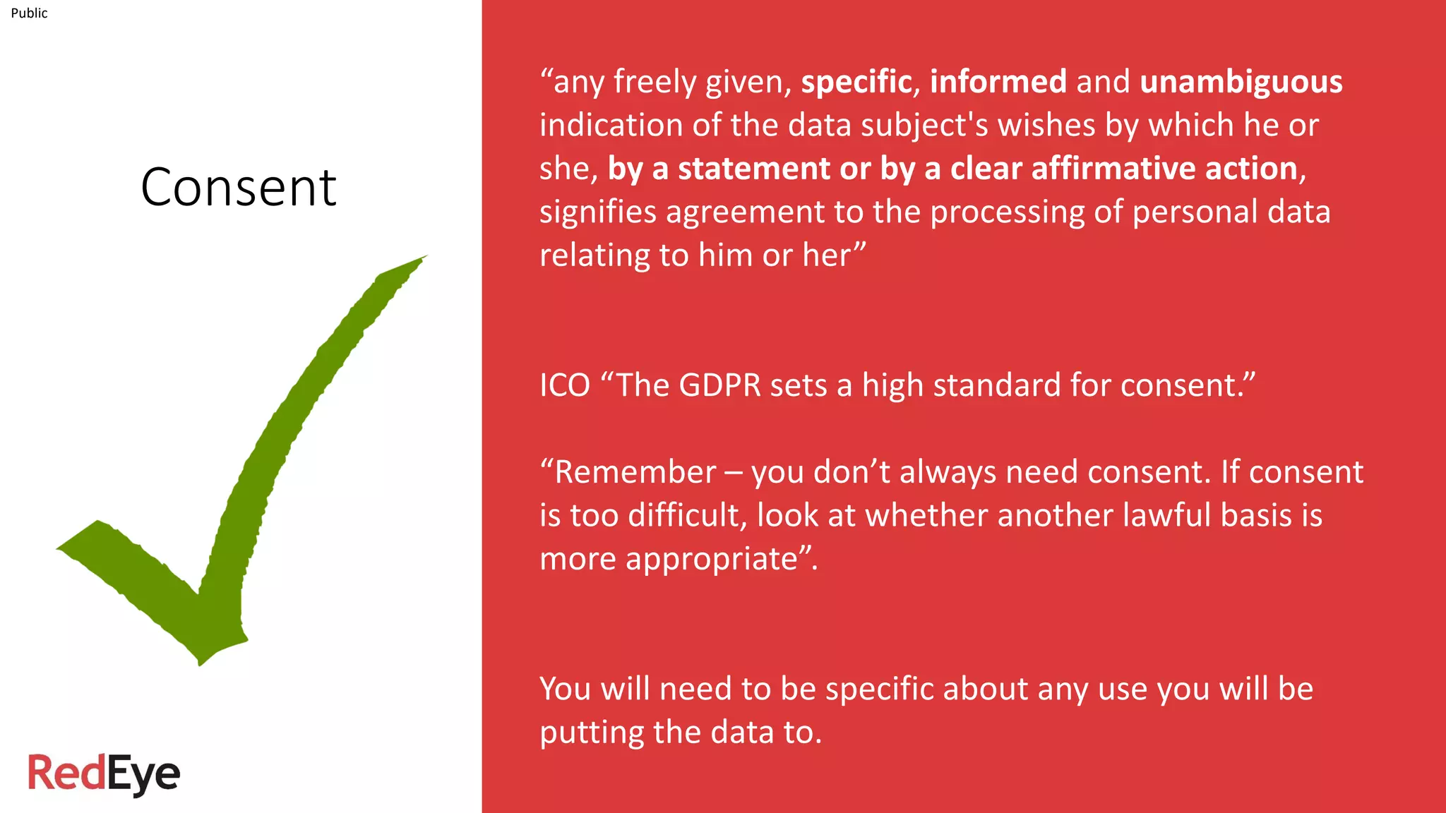 INSERT INFORMATION CLASSIFICATION HERE
Consent
Public
“any freely given, specific, informed and unambiguous
indication of the data subject's wishes by which he or
she, by a statement or by a clear affirmative action,
signifies agreement to the processing of personal data
relating to him or her”
ICO “The GDPR sets a high standard for consent.”
“Remember – you don’t always need consent. If consent
is too difficult, look at whether another lawful basis is
more appropriate”.
You will need to be specific about any use you will be
putting the data to.
 