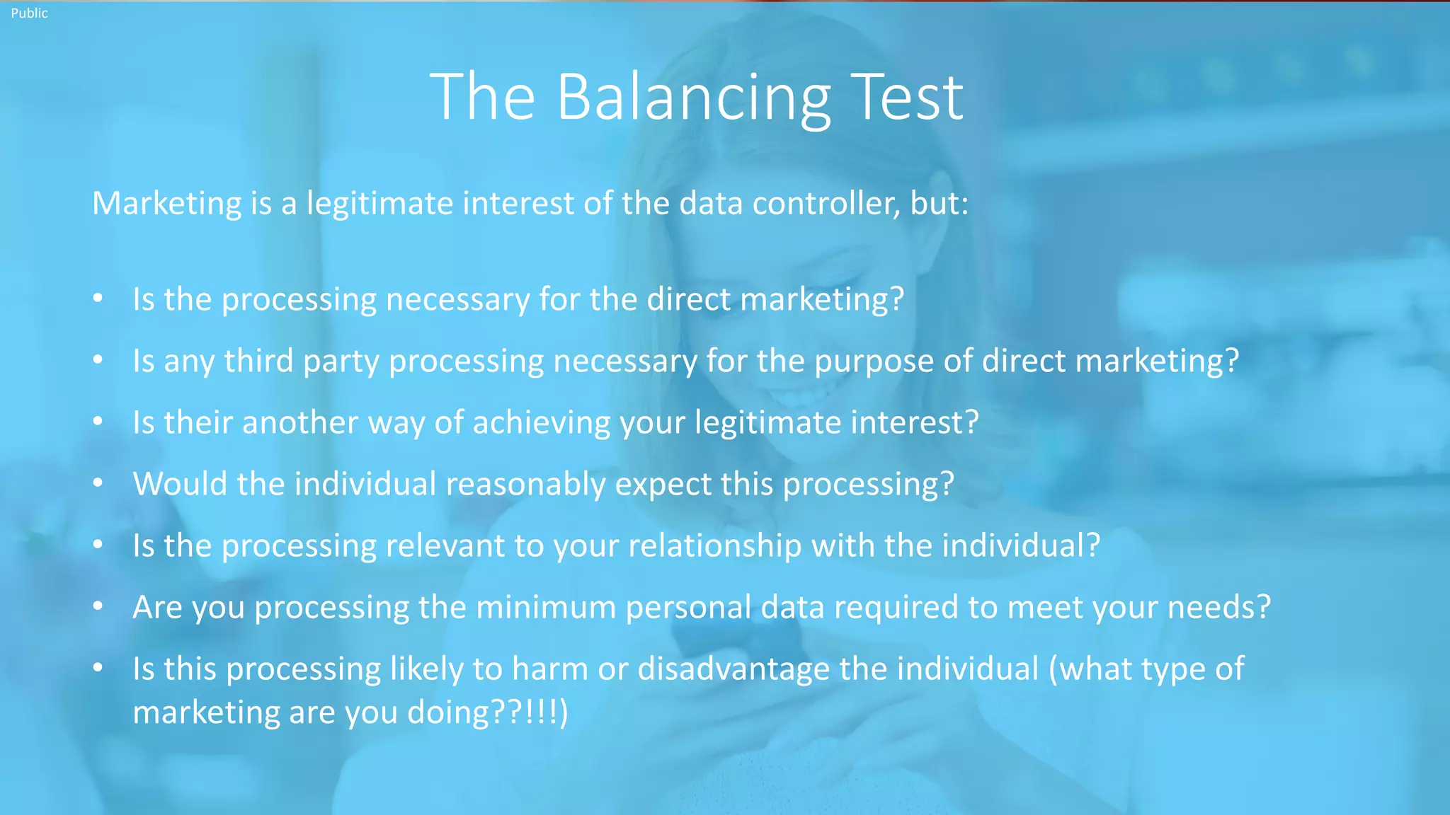 INSERT INFORMATION CLASSIFICATION HERE
The Balancing Test
Public
Marketing is a legitimate interest of the data controller, but:
• Is the processing necessary for the direct marketing?
• Is any third party processing necessary for the purpose of direct marketing?
• Is their another way of achieving your legitimate interest?
• Would the individual reasonably expect this processing?
• Is the processing relevant to your relationship with the individual?
• Are you processing the minimum personal data required to meet your needs?
• Is this processing likely to harm or disadvantage the individual (what type of
marketing are you doing??!!!)
 