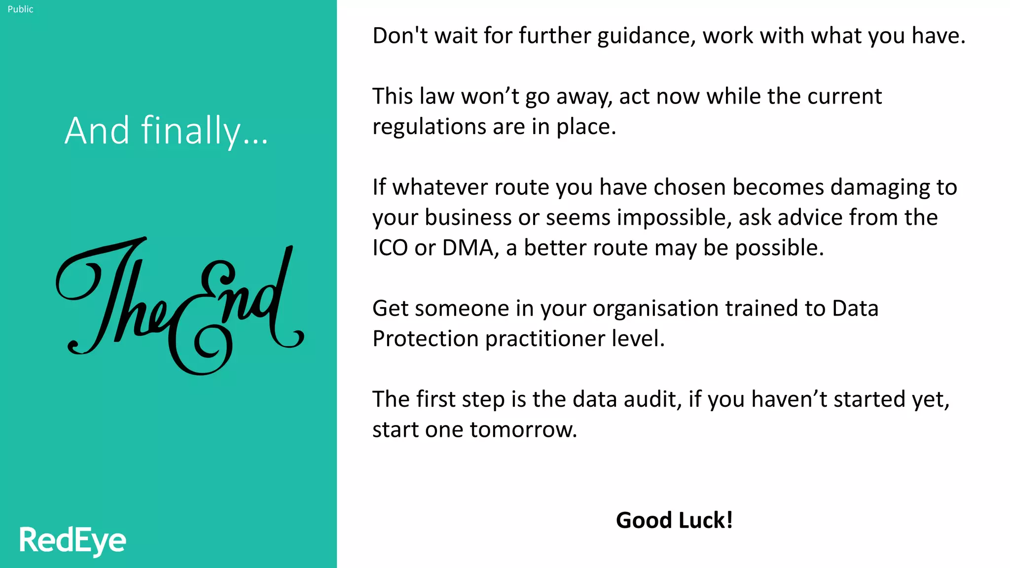 And finally…
Public
Don't wait for further guidance, work with what you have.
This law won’t go away, act now while the current
regulations are in place.
If whatever route you have chosen becomes damaging to
your business or seems impossible, ask advice from the
ICO or DMA, a better route may be possible.
Get someone in your organisation trained to Data
Protection practitioner level.
The first step is the data audit, if you haven’t started yet,
start one tomorrow.
Good Luck!
 