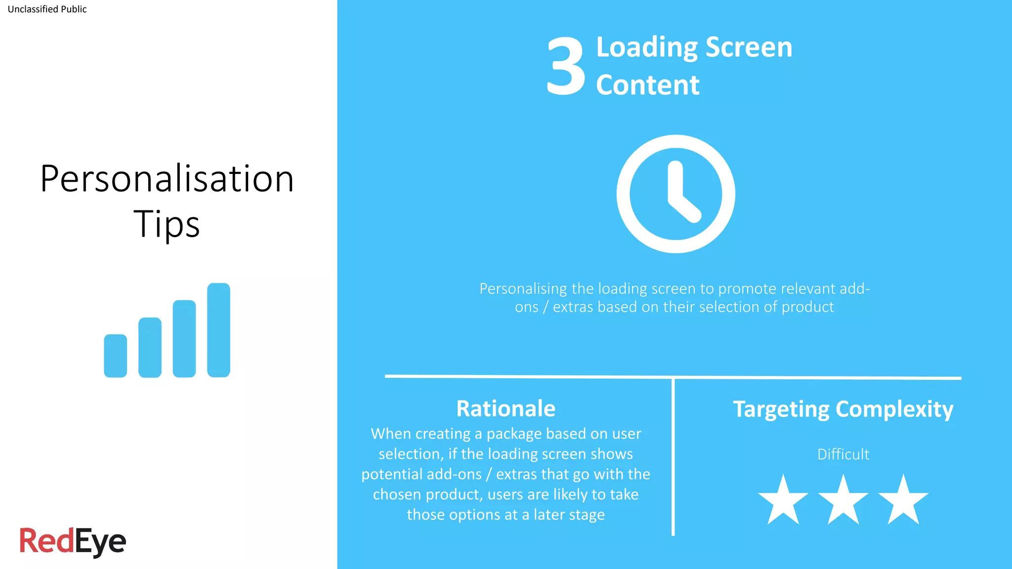 Unclassified Public
Personalisation
Tips
Personalising the loading screen to promote relevant add-
ons / extras based on their selection of product
Loading Screen
Content
Rationale
When creating a package based on user
selection, if the loading screen shows
potential add-ons / extras that go with the
chosen product, users are likely to take
those options at a later stage
Targeting Complexity
Difficult
3
 