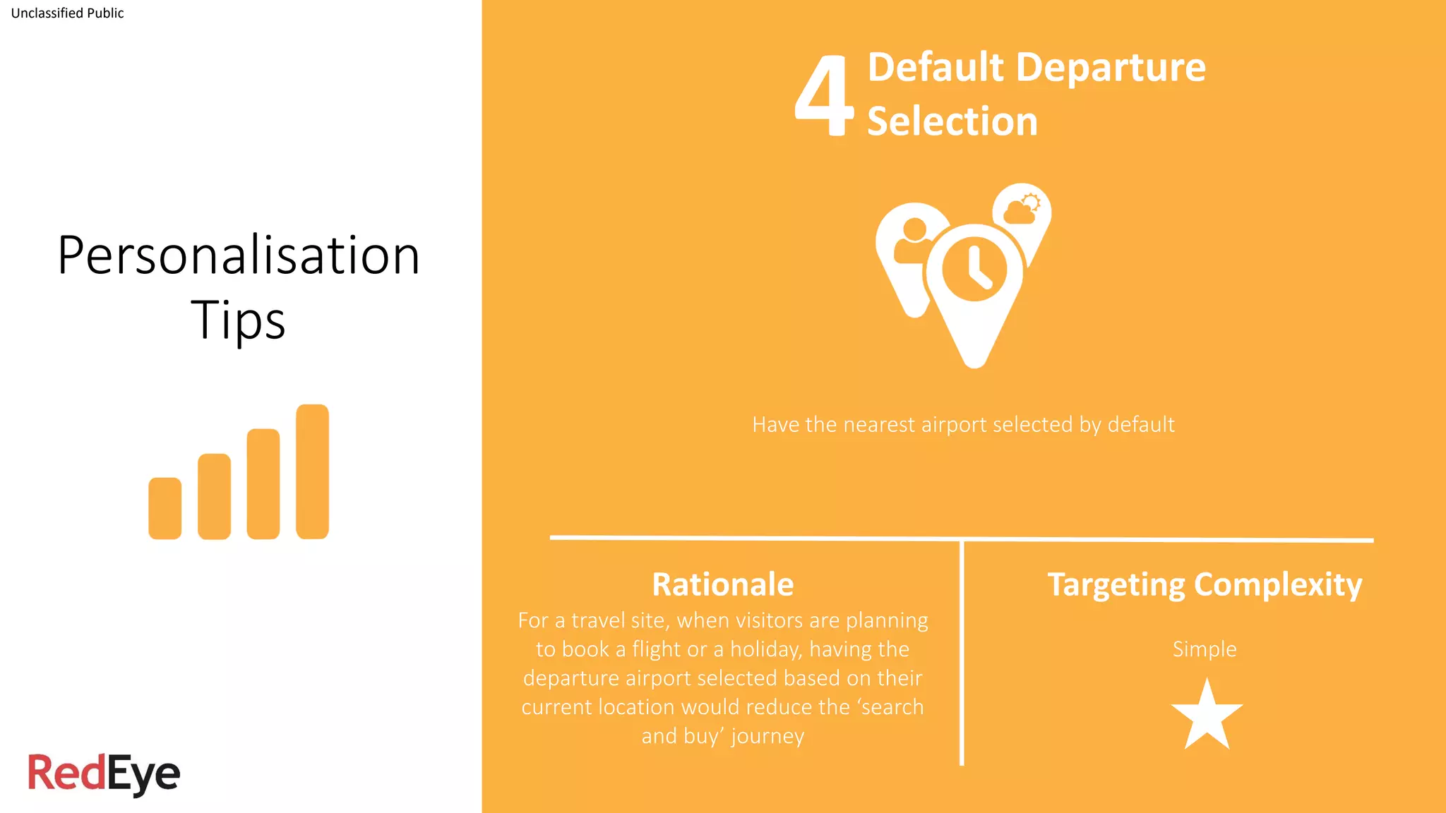 Personalisation
Tips
Have the nearest airport selected by default
Unclassified Public
Rationale
For a travel site, when visitors are planning
to book a flight or a holiday, having the
departure airport selected based on their
current location would reduce the ‘search
and buy’ journey
Targeting Complexity
Simple
Default Departure
Selection4
 