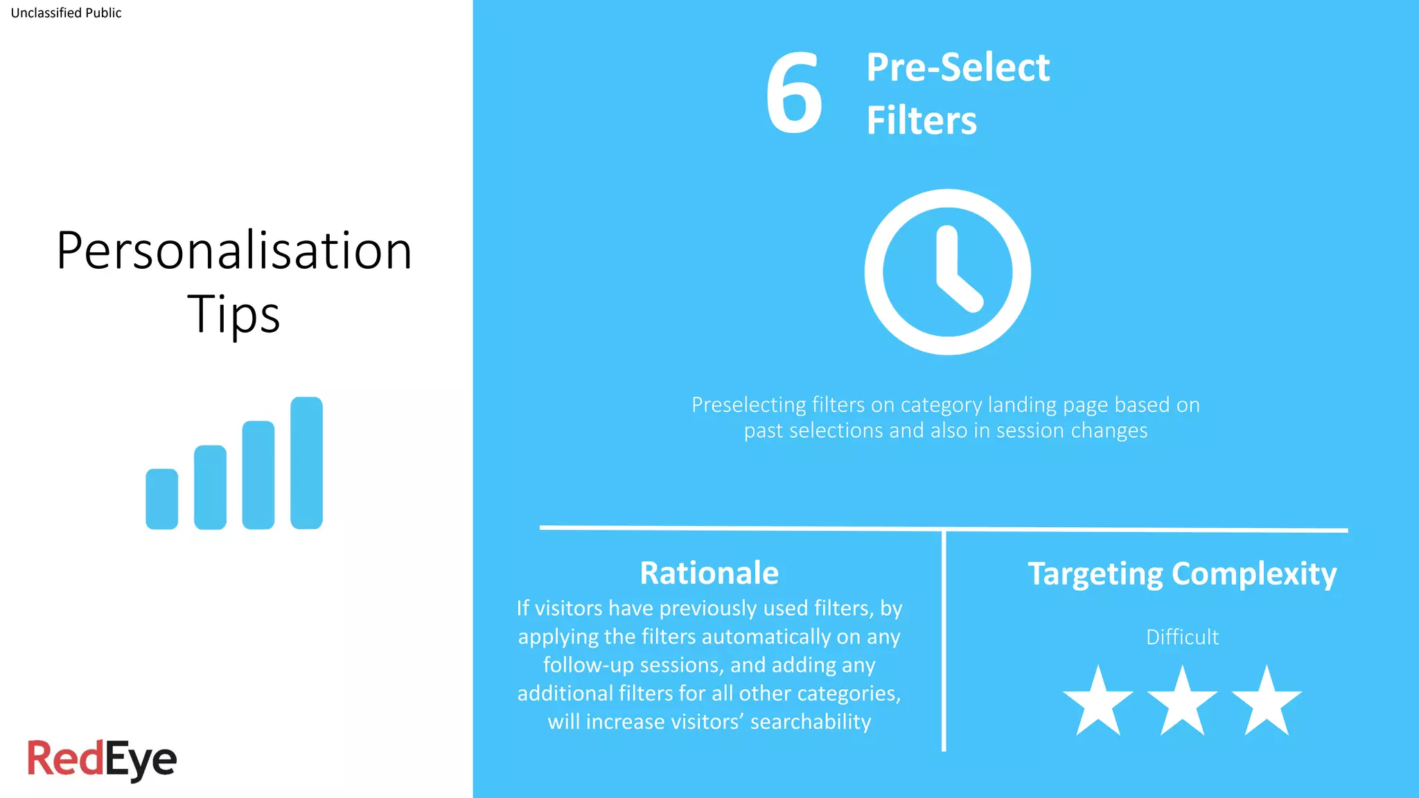 Unclassified Public
Personalisation
Tips
Preselecting filters on category landing page based on
past selections and also in session changes
Pre-Select
Filters
Rationale
If visitors have previously used filters, by
applying the filters automatically on any
follow-up sessions, and adding any
additional filters for all other categories,
will increase visitors’ searchability
Targeting Complexity
Difficult
6
 