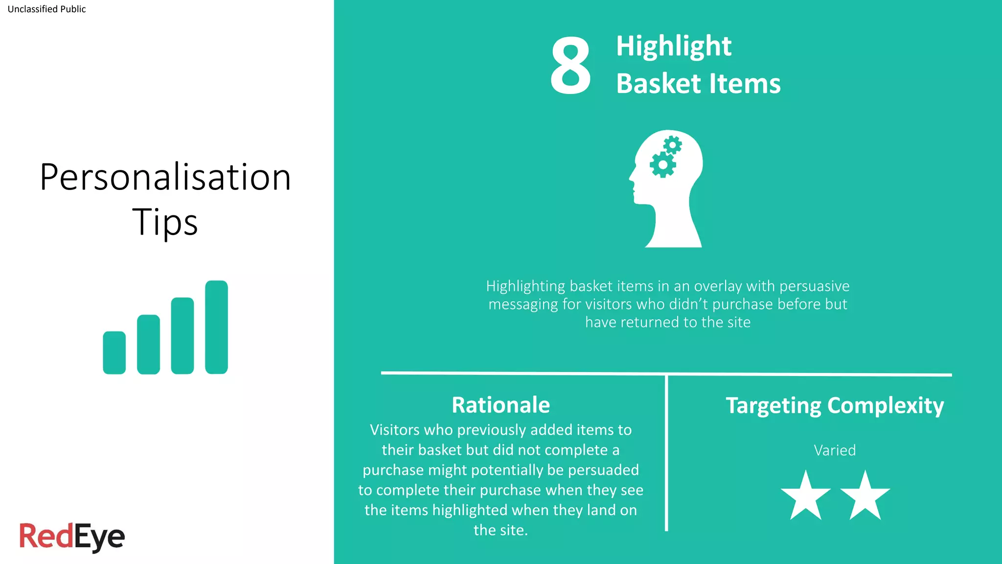 Highlighting basket items in an overlay with persuasive
messaging for visitors who didn’t purchase before but
have returned to the site
Unclassified Public
Highlight
Basket Items
Rationale
Visitors who previously added items to
their basket but did not complete a
purchase might potentially be persuaded
to complete their purchase when they see
the items highlighted when they land on
the site.
Targeting Complexity
Varied
Personalisation
Tips
8
 