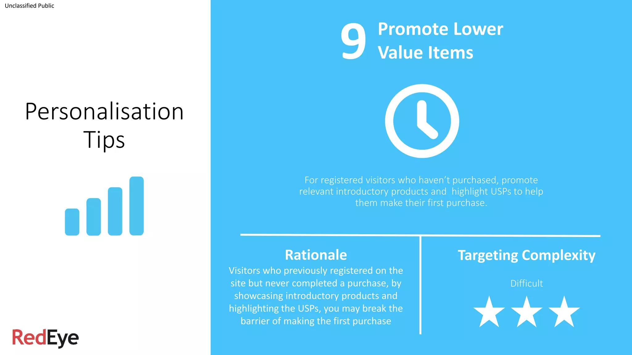 Unclassified Public
Personalisation
Tips
For registered visitors who haven’t purchased, promote
relevant introductory products and highlight USPs to help
them make their first purchase.
Promote Lower
Value Items
Rationale
Visitors who previously registered on the
site but never completed a purchase, by
showcasing introductory products and
highlighting the USPs, you may break the
barrier of making the first purchase
Targeting Complexity
Difficult
9
 