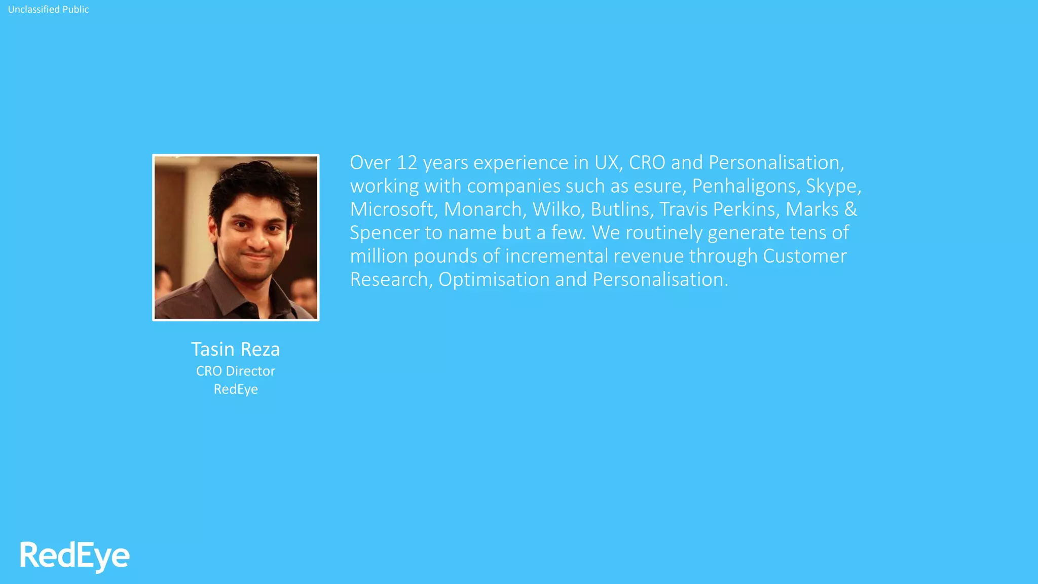 Over 12 years experience in UX, CRO and Personalisation,
working with companies such as esure, Penhaligons, Skype,
Microsoft, Monarch, Wilko, Butlins, Travis Perkins, Marks &
Spencer to name but a few. We routinely generate tens of
million pounds of incremental revenue through Customer
Research, Optimisation and Personalisation.
Tasin Reza
CRO Director
RedEye
Unclassified Public
 