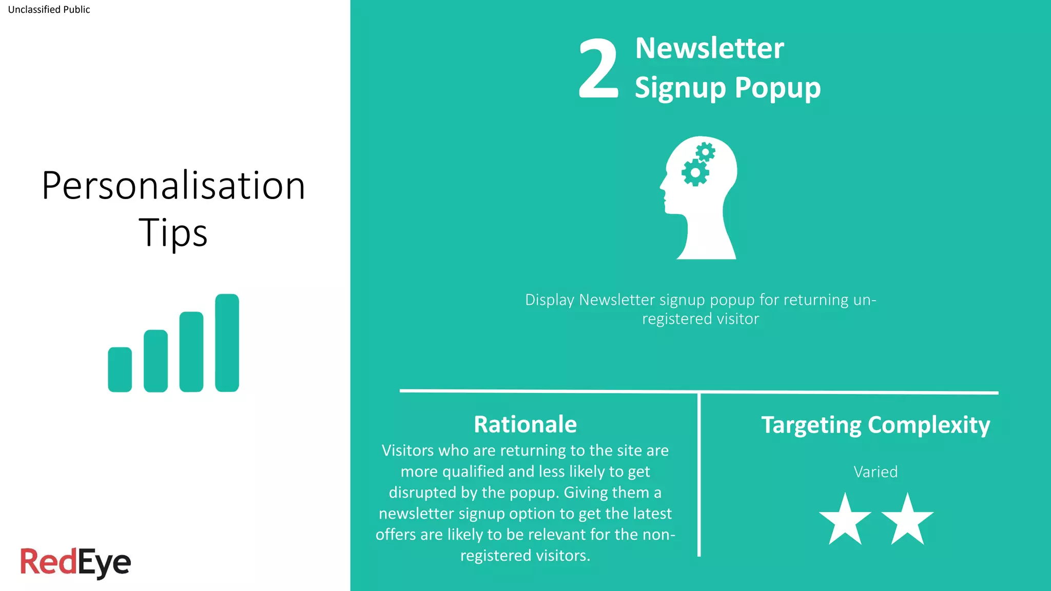 Display Newsletter signup popup for returning un-
registered visitor
Unclassified Public
Newsletter
Signup Popup
Rationale
Visitors who are returning to the site are
more qualified and less likely to get
disrupted by the popup. Giving them a
newsletter signup option to get the latest
offers are likely to be relevant for the non-
registered visitors.
Targeting Complexity
Varied
Personalisation
Tips
2
 