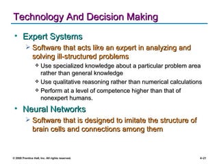 Technology And Decision Making Expert Systems Software that acts like an expert in analyzing and solving ill-structured problems Use specialized knowledge about a particular problem area rather than general knowledge  Use qualitative reasoning rather than numerical calculations Perform at a level of competence higher than that of nonexpert humans. Neural Networks Software that is designed to imitate the structure of brain cells and connections among them 