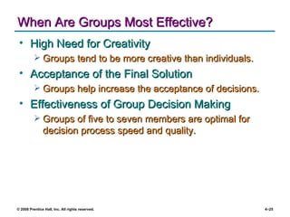When Are Groups Most Effective? High Need for Creativity Groups tend to be more creative than individuals. Acceptance of the Final Solution Groups help increase the acceptance of decisions. Effectiveness of Group Decision Making Groups of five to seven members are optimal for decision process speed and quality. 