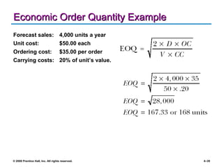 Economic Order Quantity Example Forecast sales: 4,000 units a year Unit cost: $50.00 each Ordering cost: $35.00 per order Carrying costs: 20% of unit’s value. 