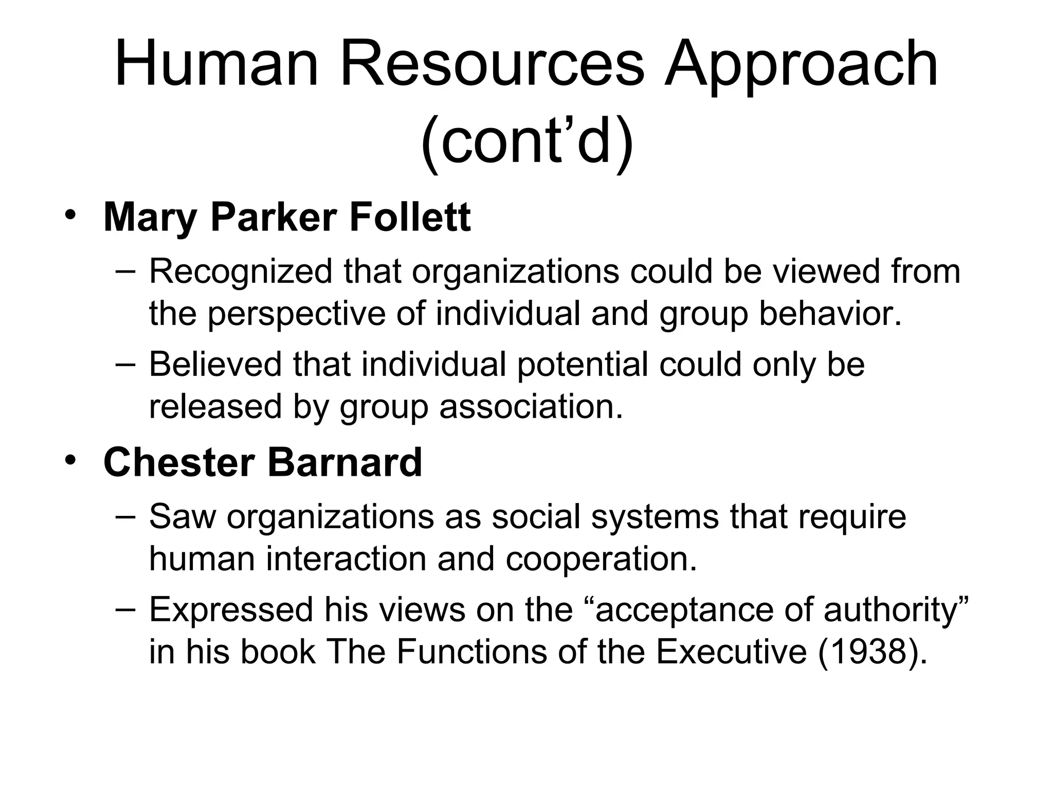 Human Resources Approach (cont’d) Mary Parker Follett   Recognized that organizations could be viewed from the perspective of individual and group behavior. Believed that individual potential could only be released by group association. Chester Barnard Saw organizations as social systems that require human interaction and cooperation.  Expressed his views on the “acceptance of authority” in his book The Functions of the Executive (1938). 