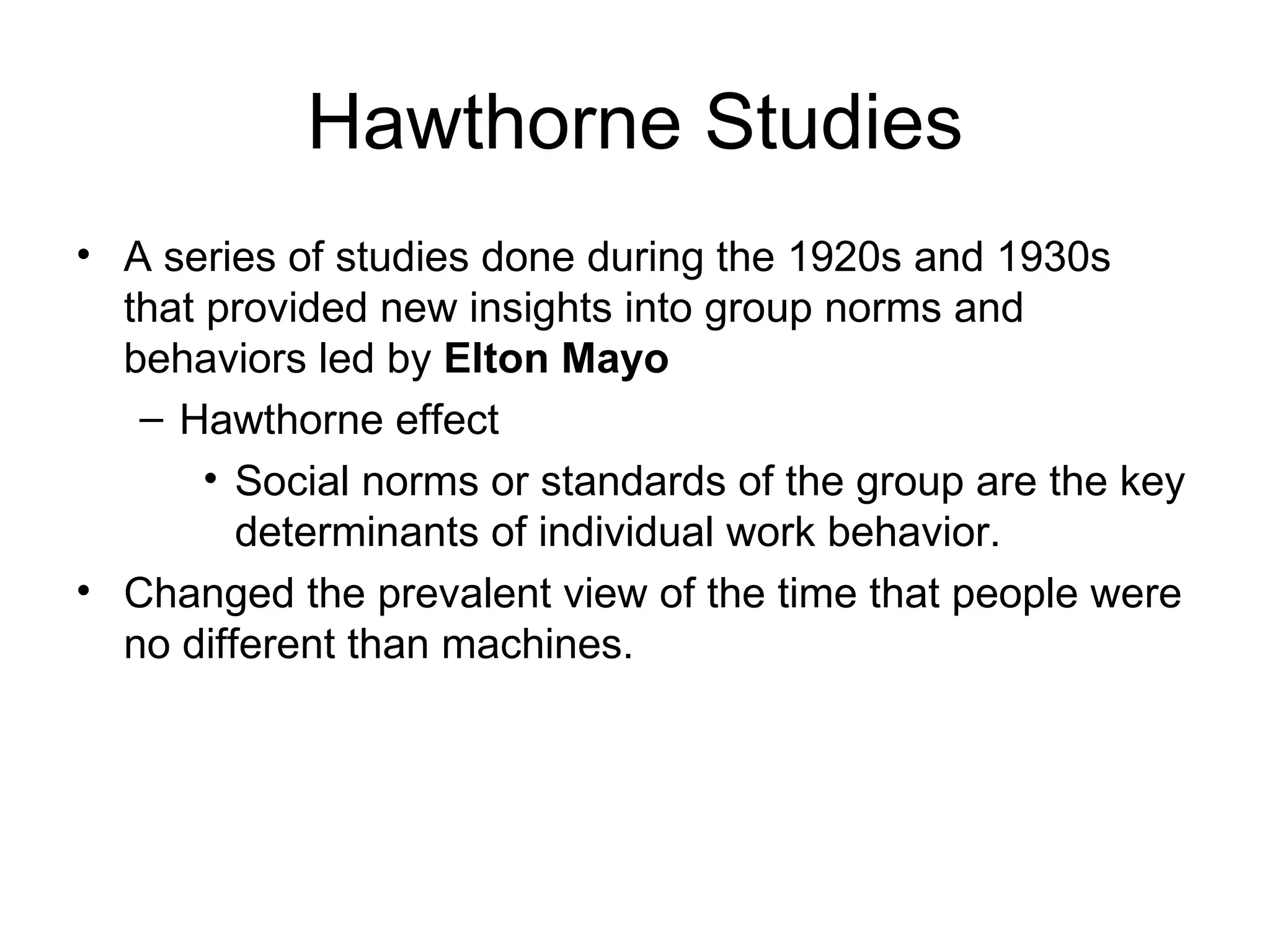 Hawthorne Studies A series of studies done during the 1920s and 1930s that provided new insights into group norms and behaviors led by  Elton Mayo Hawthorne effect Social norms or standards of the group are the key determinants of individual work behavior. Changed the prevalent view of the time that people were no different than machines. 
